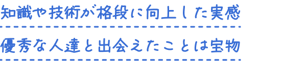知識や技術が格段に向上した実感 優秀な人達と出会えたことは宝物