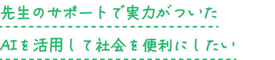 先生のサポートで実力がついた AIを活用して社会を便利にしたい