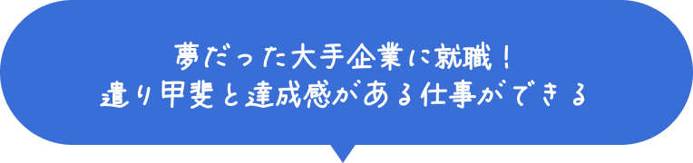 夢だった大手企業に就職！遣り甲斐と達成感がある仕事ができる